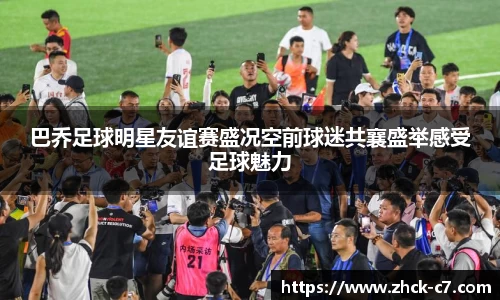 巴乔足球明星友谊赛盛况空前球迷共襄盛举感受足球魅力